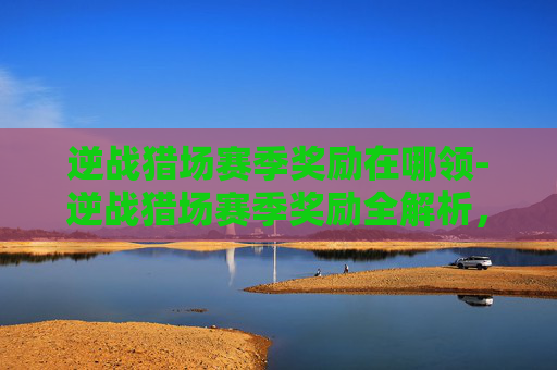 逆战猎场赛季奖励在哪领-逆战猎场赛季奖励全解析，机遇与挑战并存，机遇驱动升级黄金路径