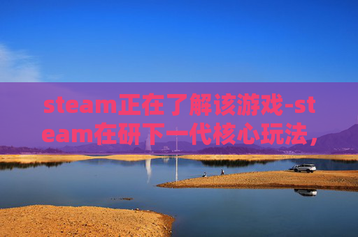 steam正在了解该游戏-steam在研下一代核心玩法，向沉浸交互与生态拓展新边界