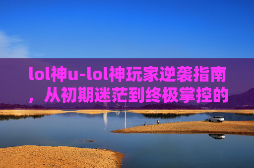 lol神u-lol神玩家逆袭指南，从初期迷茫到终极掌控的蜕变之路
