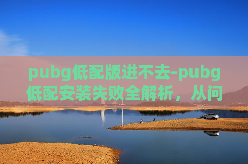 pubg低配版进不去-pubg低配安装失败全解析，从问题根源到解决方案，带你快速修复游戏体验