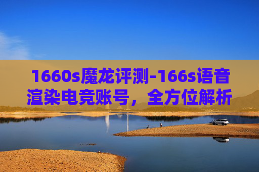 1660s魔龙评测-166s语音渲染电竞账号，全方位解析画质优化与操控体验，看懂这些细节影响游戏表现