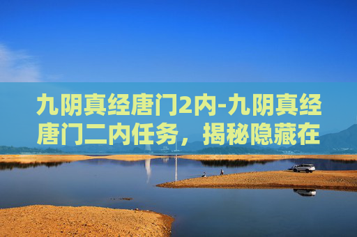 九阴真经唐门2内-九阴真经唐门二内任务,揭秘隐藏在江湖中的绝学 九阴真经唐门2内-九阴真经唐门二内任务,揭秘隐藏在江湖中的绝学
