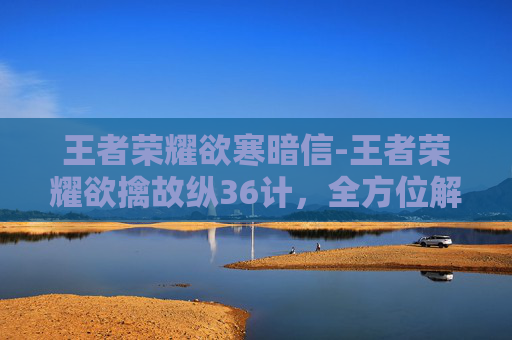王者荣耀欲寒暗信-王者荣耀欲擒故纵36计，全方位解析高段位玩家的策略运用与实战价值
