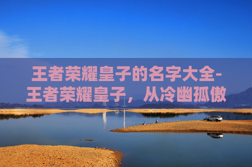 王者荣耀皇子的名字大全-王者荣耀皇子,从冷幽孤傲到守护烽火的核心成长故事 王者荣耀皇子的名字大全-王者荣耀皇子,从冷幽孤傲到守护烽火的核心成长故事