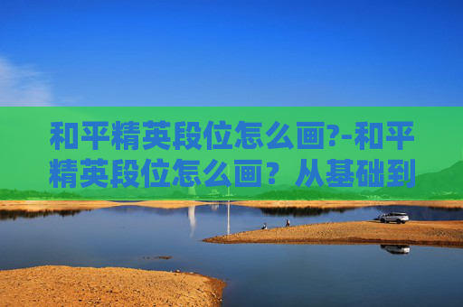 和平精英段位怎么画?-和平精英段位怎么画？从基础到进阶的实用规划全解析