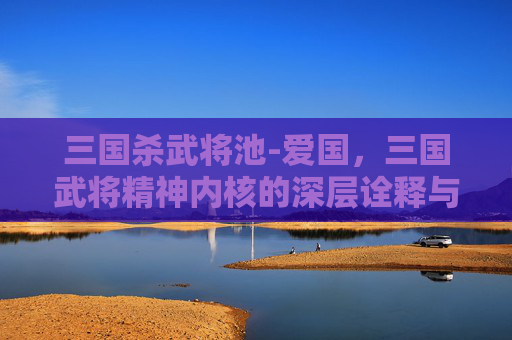 三国杀武将池-爱国，三国武将精神内核的深层诠释与行动实践