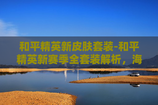 和平精英新皮肤套装-和平精英新赛季全套装解析，海量福利全方位覆盖，开启稳健新征程