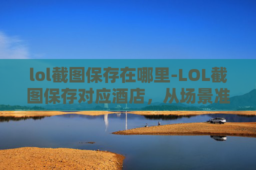 lol截图保存在哪里-LOL截图保存对应酒店，从场景准备到操作细节全指南