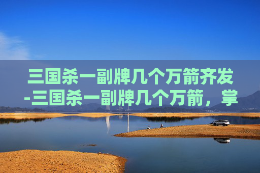三国杀一副牌几个万箭齐发-三国杀一副牌几个万箭，掌中风云，大杀四方