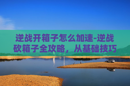 逆战开箱子怎么加速-逆战砍箱子全攻略，从基础技巧到进阶玩法，一篇文章掌握高效通关策略