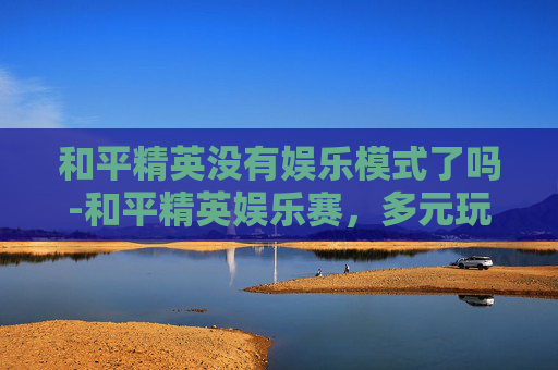 和平精英没有娱乐模式了吗-和平精英娱乐赛，多元玩法点燃活力，掀起玩家互动新热潮