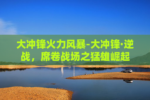 大冲锋火力风暴-大冲锋·逆战，席卷战场之猛雄崛起