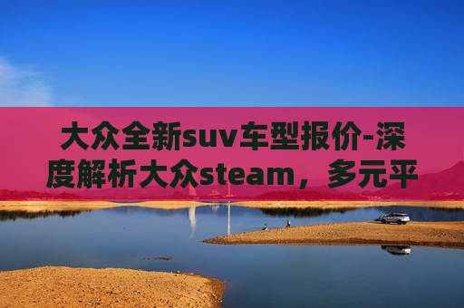 大众全新suv车型报价-深度解析大众steam，多元平台下的游戏生态、用户需求与未来趋势
