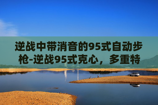 逆战中带消音的95式自动步枪-逆战95式克心，多重特性彰显硬核射击素养