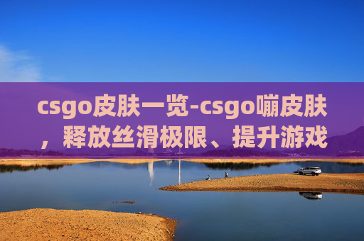 csgo皮肤一览-csgo嘣皮肤，释放丝滑极限、提升游戏体验的华丽篇章