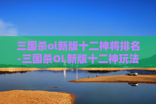 三国杀ol新版十二神将排名-三国杀OL新版十二神玩法解析，体验全新策略，解锁多元玩法生态