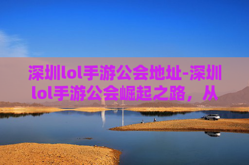 深圳lol手游公会地址-深圳lol手游公会崛起之路，从低兴向高质量发展的全方位探索