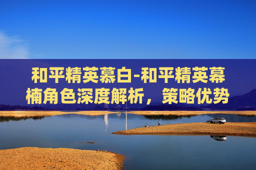 和平精英慕白-和平精英幕楠角色深度解析,策略优势与玩家进阶指南 和平精英慕白-和平精英幕楠角色深度解析,策略优势与玩家进阶指南