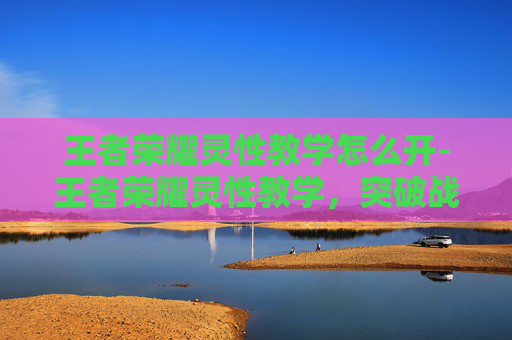 王者荣耀灵性教学怎么开-王者荣耀灵性教学，突破战术节奏，解锁超越发挥的核心秘籍