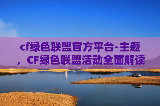 cf绿色联盟官方平台-主题，CF绿色联盟活动全面解读，环保赋能，共建绿色未来