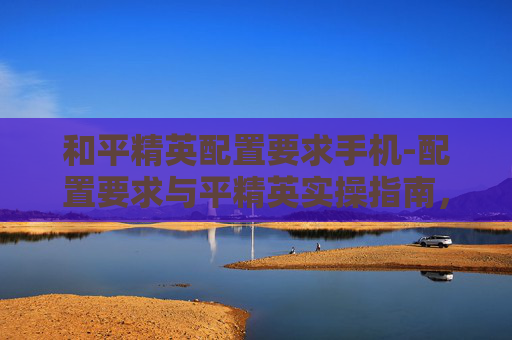 和平精英配置要求手机-配置要求与平精英实操指南，从入门到精通的全流程配置方案