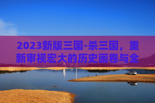 2023新版三国-杀三国，重新审视宏大的历史画卷与全新视角的叙事探索