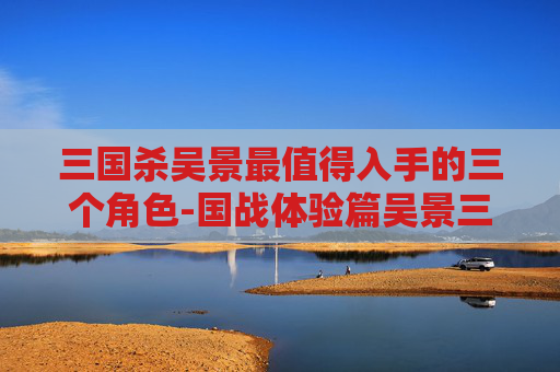 三国杀吴景最值得入手的三个角色-国战体验篇吴景三国杀，重温经典战局，深度解析武将魅力与策略价值