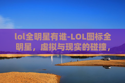 lol全明星有谁-LOL图标全明星，虚拟与现实的碰撞，全景展现电竞魅力浪潮
