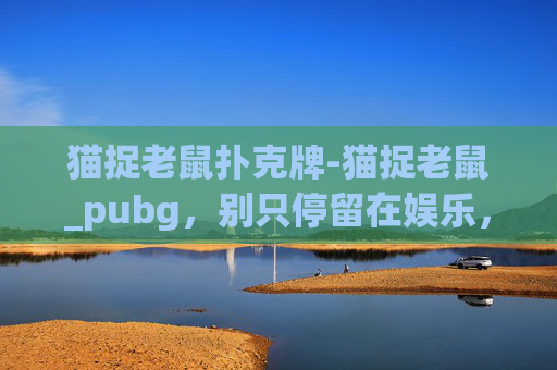 猫捉老鼠扑克牌-猫捉老鼠_pubg，别只停留在娱乐，沉浸式操作尽享游戏魅力