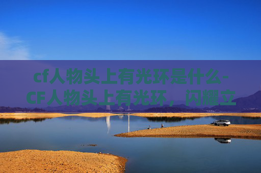 cf人物头上有光环是什么-CF人物头上有光环，闪耀立场与担当，指引竞技道路前行方向