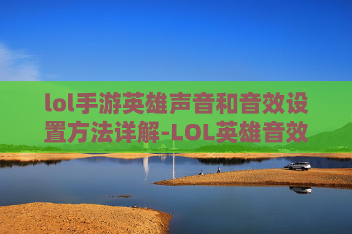 lol手游英雄声音和音效设置方法详解-LOL英雄音效大更迭，玩法进阶与体验重构，这些改动到底影响如何？