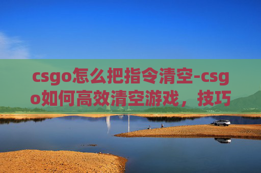csgo怎么把指令清空-csgo如何高效清空游戏，技巧、注意事项与实战策略指南
