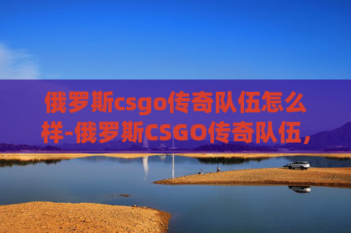 俄罗斯csgo传奇队伍怎么样-俄罗斯CSGO传奇队伍，战术创新与竞技魅力的深度解码
