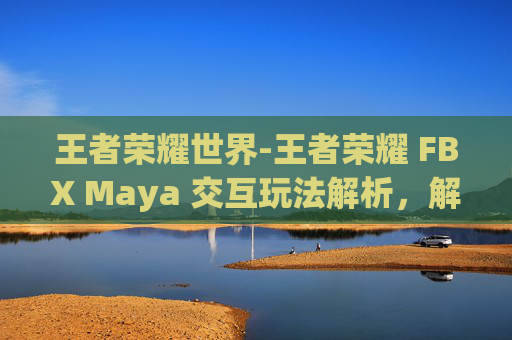 王者荣耀世界-王者荣耀 FBX Maya 交互玩法解析，解锁独特玩法，提升游戏体验
