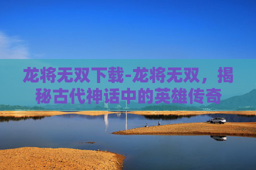 龙将无双下载-龙将无双,揭秘古代神话中的英雄传奇 龙将无双下载-龙将无双,揭秘古代神话中的英雄传奇