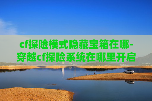 cf探险模式隐藏宝箱在哪-穿越cf探险系统在哪里开启？一文带你全面了解核心获取途径与攻略要点