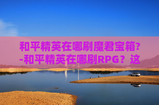 和平精英在哪刷魔君宝箱?-和平精英在哪刷RPG？这份全面攻略助你高效提升游戏收益，轻松玩转小游戏