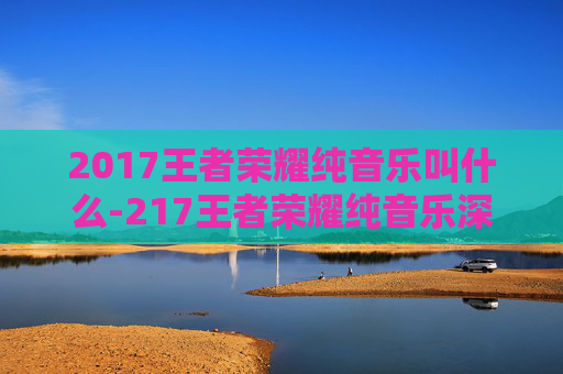 2017王者荣耀纯音乐叫什么-217王者荣耀纯音乐深度解析，氛围营造与文化价值探索
