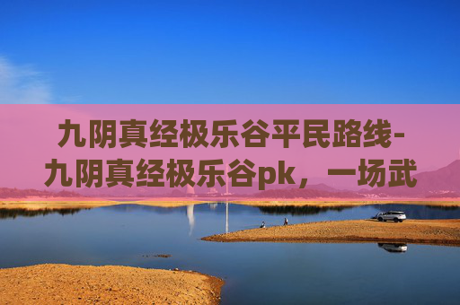 九阴真经极乐谷平民路线-九阴真经极乐谷pk，一场武侠江湖的巅峰对决