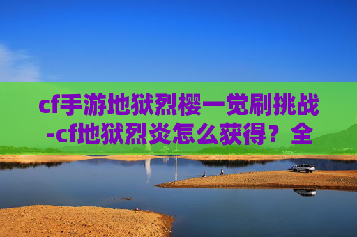 cf手游地狱烈樱一觉刷挑战-cf地狱烈炎怎么获得？全攻略带你掌握核心获取途径，轻松畅玩刺激战场