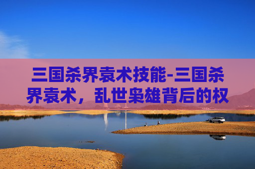 三国杀界袁术技能-三国杀界袁术，乱世枭雄背后的权谋博弈与人性探微