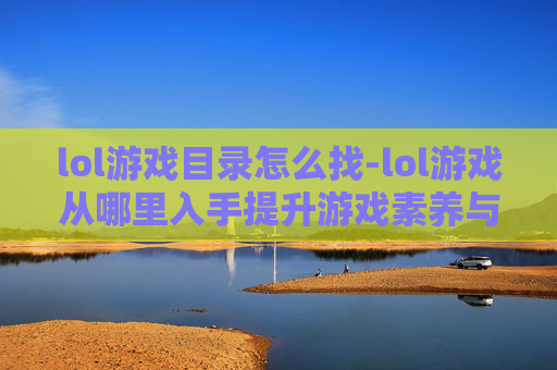 lol游戏目录怎么找-lol游戏从哪里入手提升游戏素养与体验?全方位指南 lol游戏目录怎么找-lol游戏从哪里入手提升游戏素养与体验?全方位指南