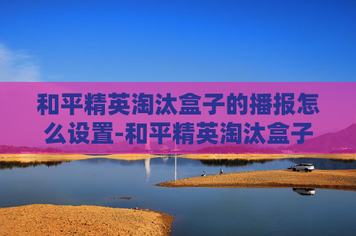和平精英淘汰盒子的播报怎么设置-和平精英淘汰盒子播报，探索战场新生态，解锁竞技新可能