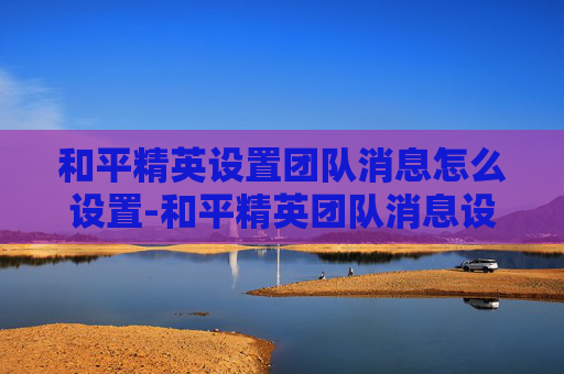 和平精英设置团队消息怎么设置-和平精英团队消息设置全指南，高效沟通、高效组队，解锁高效团队作战新策略