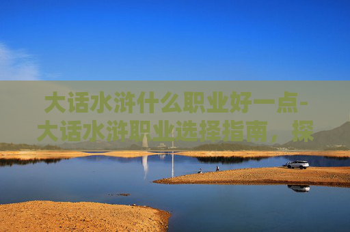 大话水浒什么职业好一点-大话水浒职业选择指南,探索各职业的优劣与策略 大话水浒什么职业好一点-大话水浒职业选择指南,探索各职业的优劣与策略
