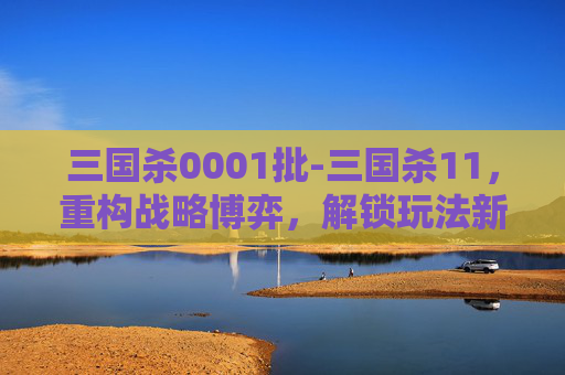 三国杀0001批-三国杀11，重构战略博弈，解锁玩法新维度