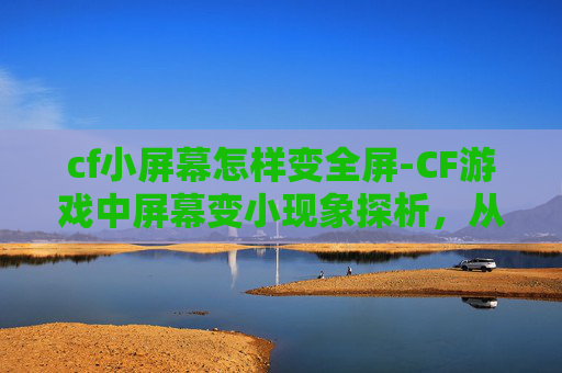 cf小屏幕怎样变全屏-CF游戏中屏幕变小现象探析，从机制到现实的多维度解读