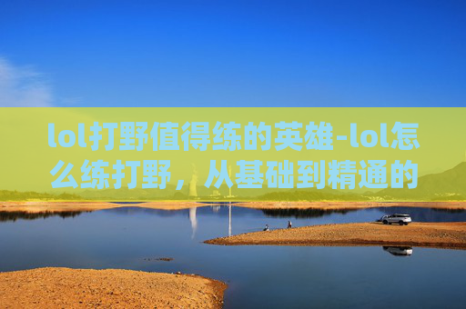 lol打野值得练的英雄-lol怎么练打野，从基础到精通的全流程指南，轻松成为队伍核心玩家