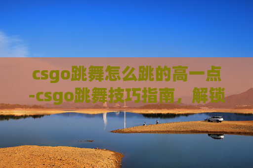 csgo跳舞怎么跳的高一点-csgo跳舞技巧指南，解锁高难度动作的高效路径