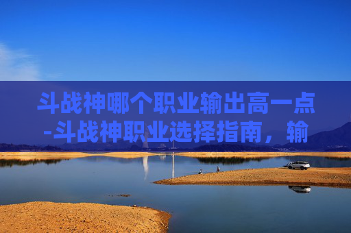 斗战神哪个职业输出高一点-斗战神职业选择指南，输出之王的诞生